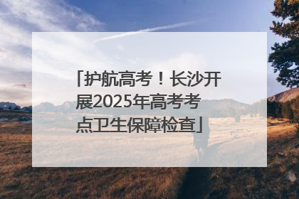 护航高考！长沙开展2025年高考考点卫生保障检查