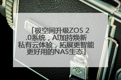 极空间升级ZOS 2.0系统，AI加持焕新私有云体验，拓展更智能更好用的NAS生态