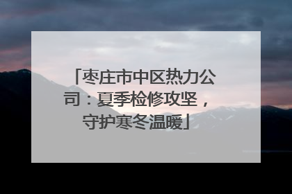 枣庄市中区热力公司：夏季检修攻坚，守护寒冬温暖