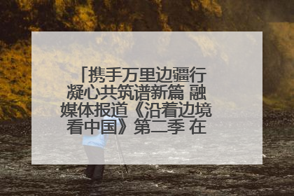 携手万里边疆行 凝心共筑谱新篇 融媒体报道《沿着边境看中国》第二季 在广西东兴正式启动
