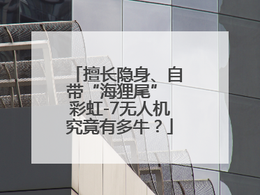 擅长隐身、自带“海狸尾” 彩虹-7无人机究竟有多牛？
