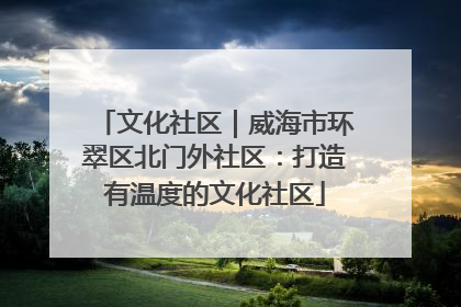 文化社区｜威海市环翠区北门外社区：打造有温度的文化社区