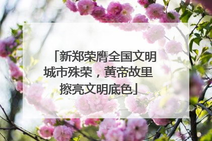 新郑荣膺全国文明城市殊荣，黄帝故里擦亮文明底色