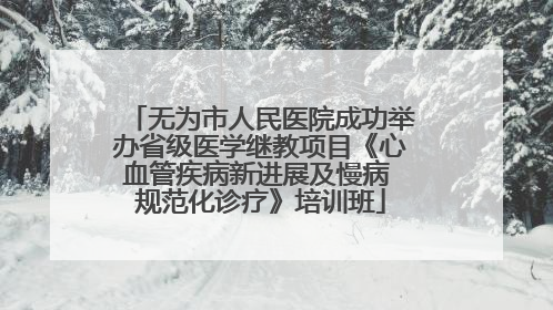 无为市人民医院成功举办省级医学继教项目《心血管疾病新进展及慢病 规范化诊疗》培训班