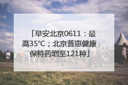 早安北京0611：最高35℃；北京普惠健康保特药增至121种