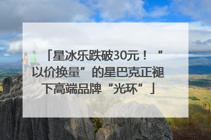 星冰乐跌破30元！“以价换量”的星巴克正褪下高端品牌“光环”