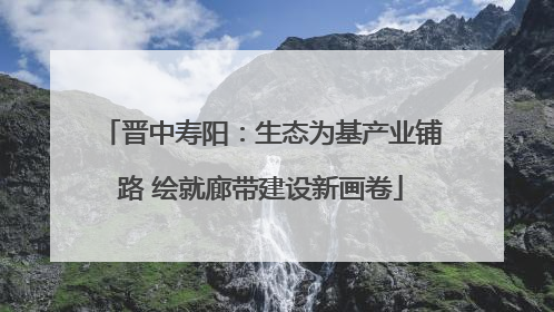 晋中寿阳：生态为基产业铺路 绘就廊带建设新画卷
