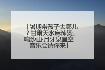 暑期带孩子去哪儿？甘肃天水麻辣烫、鸣沙山·月牙泉星空音乐会请你来