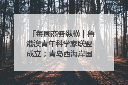 每周商务纵横｜鲁港澳青年科学家联盟成立；青岛西海岸国际能源自贸港启用