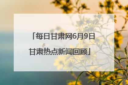 每日甘肃网6月9日甘肃热点新闻回顾