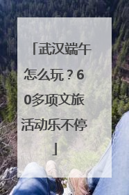 武汉端午怎么玩？60多项文旅活动乐不停