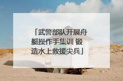武警部队开展舟艇操作手集训 锻造水上救援尖兵