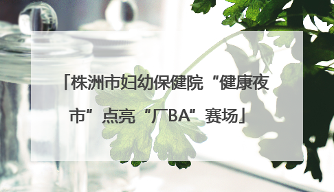 株洲市妇幼保健院“健康夜市”点亮“厂BA”赛场