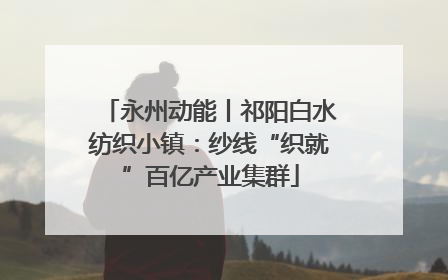永州动能丨祁阳白水纺织小镇：纱线“织就”百亿产业集群
