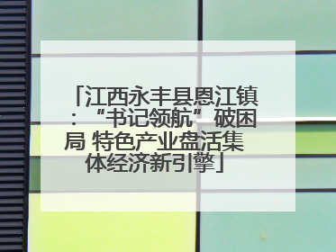 江西永丰县恩江镇：“书记领航”破困局 特色产业盘活集体经济新引擎