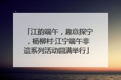江韵端午，趣意探宁，杨柳村·江宁端午非遗系列活动圆满举行
