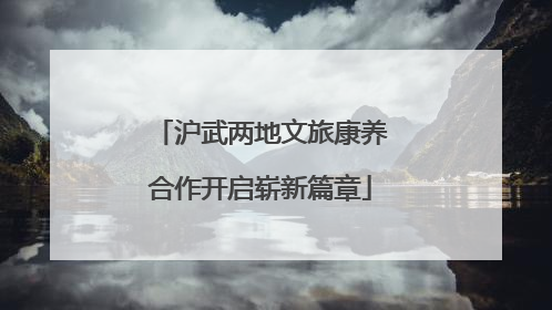沪武两地文旅康养合作开启崭新篇章