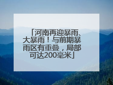 河南再迎暴雨、大暴雨！与前期暴雨区有重叠，局部可达200毫米