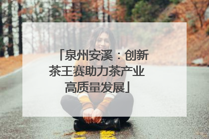 泉州安溪：创新茶王赛助力茶产业高质量发展