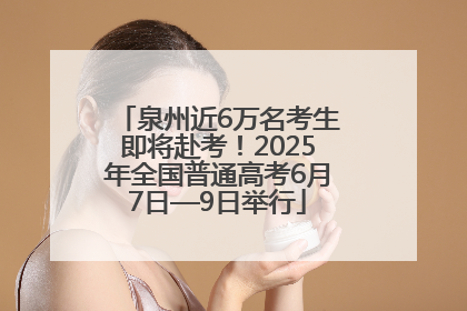 泉州近6万名考生即将赴考！2025年全国普通高考6月7日—9日举行
