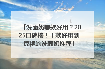 洗面奶哪款好用？2025口碑榜！十款好用到惊艳的洗面奶推荐