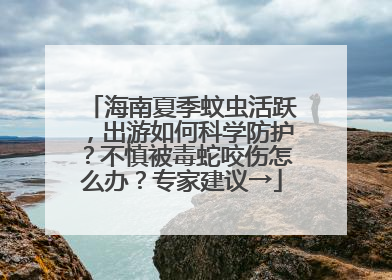 海南夏季蚊虫活跃，出游如何科学防护？不慎被毒蛇咬伤怎么办？专家建议→
