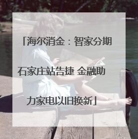 海尔消金：智家分期石家庄站告捷 金融助力家电以旧换新