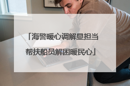 海警暖心调解显担当 帮扶船员解困暖民心