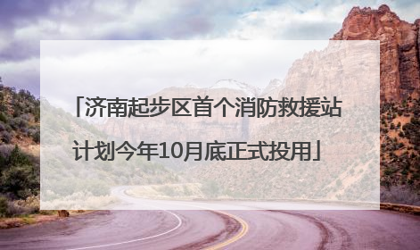 济南起步区首个消防救援站计划今年10月底正式投用
