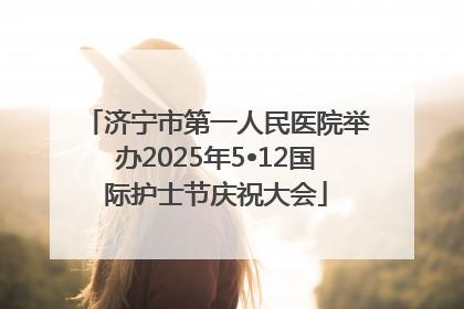 济宁市第一人民医院举办2025年5•12国际护士节庆祝大会