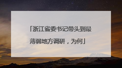 浙江省委书记带头到最薄弱地方调研，为何