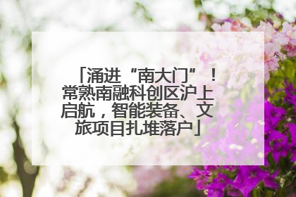 涌进“南大门”！常熟南融科创区沪上启航，智能装备、文旅项目扎堆落户