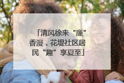 清风徐来“廉”香漫，花堤社区居民“趣”享夏至