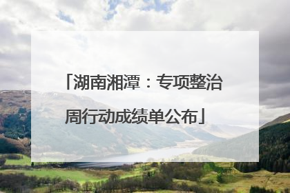 湖南湘潭：专项整治周行动成绩单公布