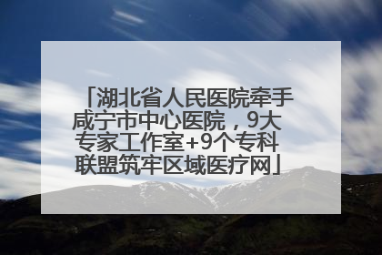 湖北省人民医院牵手咸宁市中心医院，9大专家工作室+9个专科联盟筑牢区域医疗网