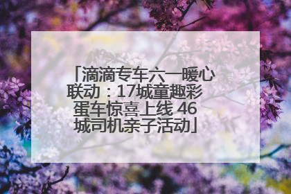滴滴专车六一暖心联动：17城童趣彩蛋车惊喜上线 46城司机亲子活动