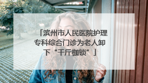 滨州市人民医院护理专科综合门诊为老人卸下“千斤枷锁”