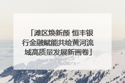 滩区焕新颜 恒丰银行金融赋能共绘黄河流域高质量发展新画卷
