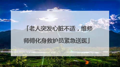 老人突发心脏不适，维修师傅化身救护员紧急送医