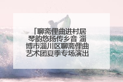 聊斋俚曲进村居 琴韵悠扬传乡音 淄博市淄川区聊斋俚曲艺术团夏季专场演出在杏园子村举行