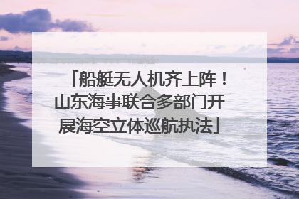 船艇无人机齐上阵！山东海事联合多部门开展海空立体巡航执法