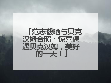 范志毅晒与贝克汉姆合照：惊喜偶遇贝克汉姆，美好的一天！