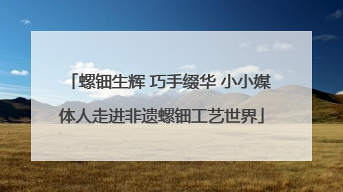 螺钿生辉 巧手缀华 小小媒体人走进非遗螺钿工艺世界