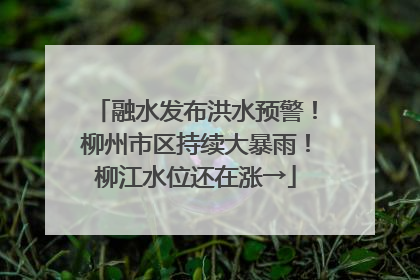融水发布洪水预警！柳州市区持续大暴雨！柳江水位还在涨→