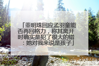 董明珠回应孟羽童能否再回格力，称其离开时确实是犯了很大的错：她对我来说是孩子