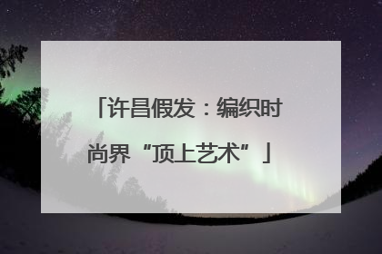 许昌假发：编织时尚界“顶上艺术”