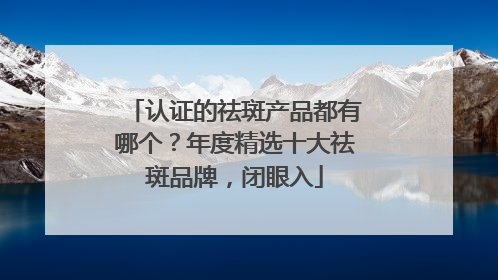 认证的祛斑产品都有哪个？年度精选十大祛斑品牌，闭眼入