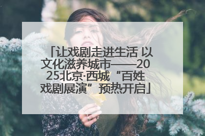 让戏剧走进生活 以文化滋养城市——2025北京·西城“百姓戏剧展演”预热开启