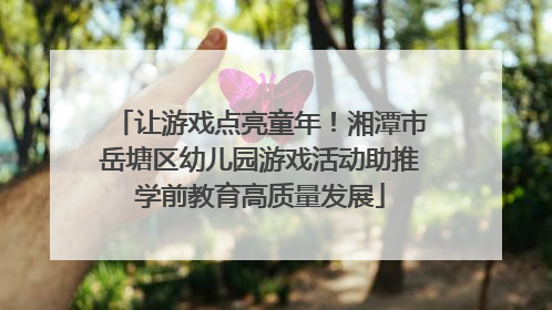 让游戏点亮童年！湘潭市岳塘区幼儿园游戏活动助推学前教育高质量发展