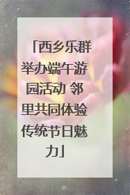 西乡乐群举办端午游园活动 邻里共同体验传统节日魅力
